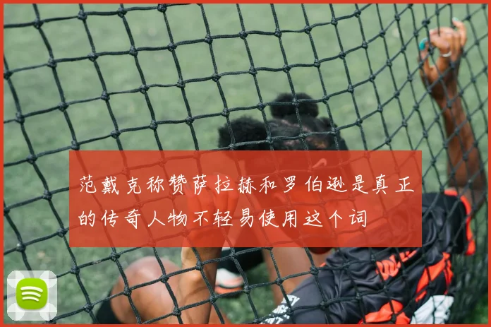 范戴克称赞萨拉赫和罗伯逊是真正的传奇人物不轻易使用这个词