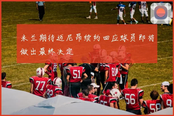 米兰期待迈尼昂续约回应球员即将做出最终决定
