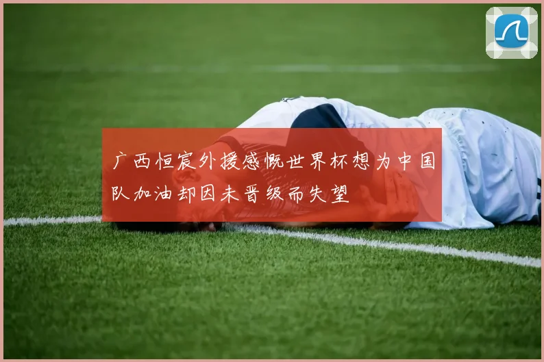 广西恒宸外援感慨世界杯想为中国队加油却因未晋级而失望