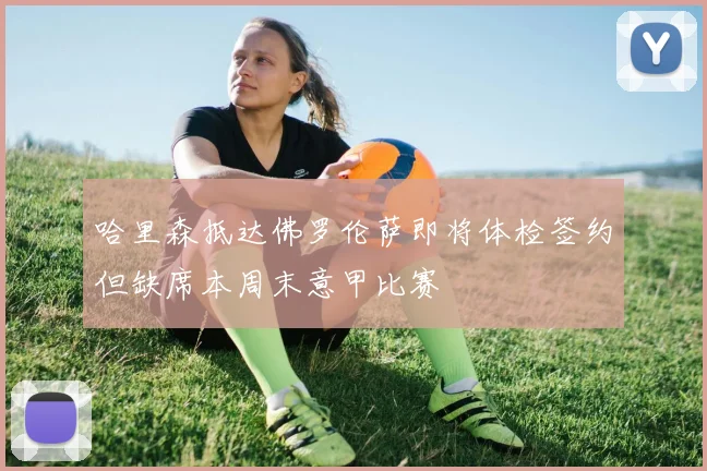 哈里森抵达佛罗伦萨即将体检签约但缺席本周末意甲比赛