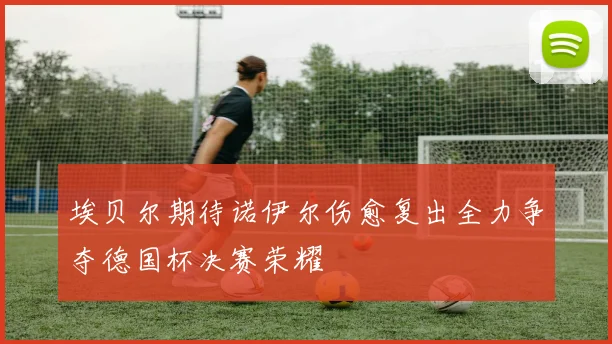 埃贝尔期待诺伊尔伤愈复出全力争夺德国杯决赛荣耀