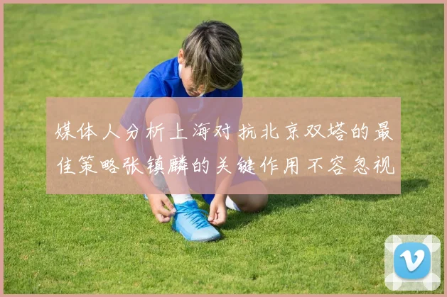 媒体人分析上海对抗北京双塔的最佳策略张镇麟的关键作用不容忽视