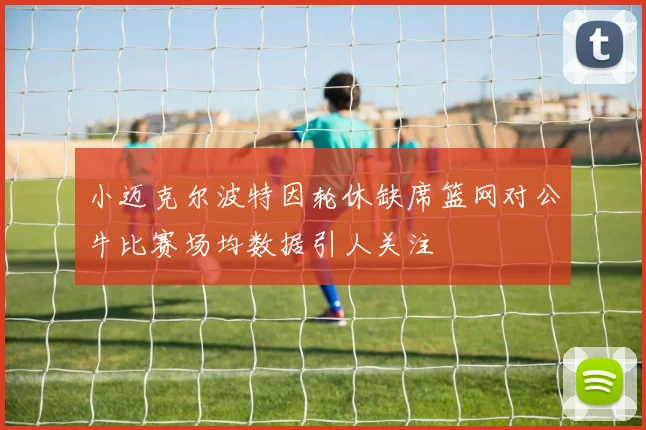 小迈克尔波特因轮休缺席篮网对公牛比赛场均数据引人关注