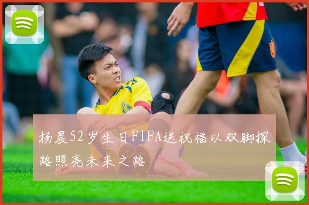 杨晨52岁生日FIFA送祝福以双脚探路照亮未来之路