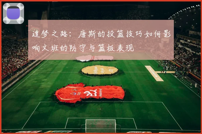 追梦之路：唐斯的投篮技巧如何影响文班的防守与篮板表现