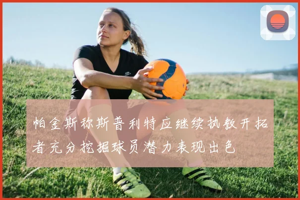 帕金斯称斯普利特应继续执教开拓者充分挖掘球员潜力表现出色