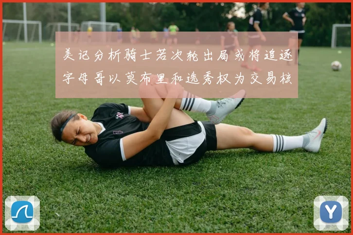 美记分析骑士若次轮出局或将追逐字母哥以莫布里和选秀权为交易核心