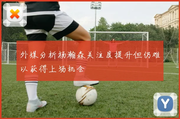 外媒分析杨瀚森关注度提升但仍难以获得上场机会