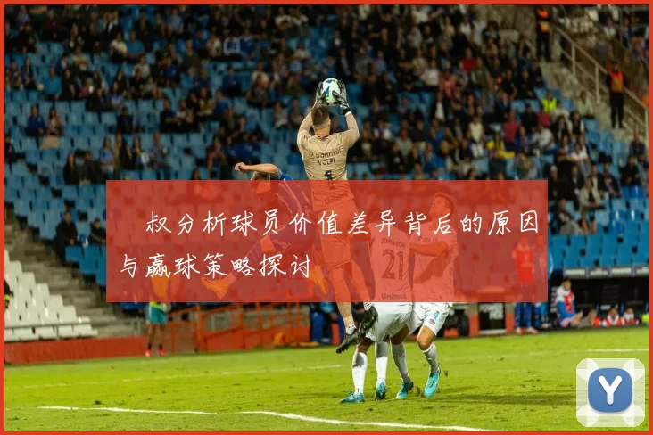 囧叔分析球员价值差异背后的原因与赢球策略探讨