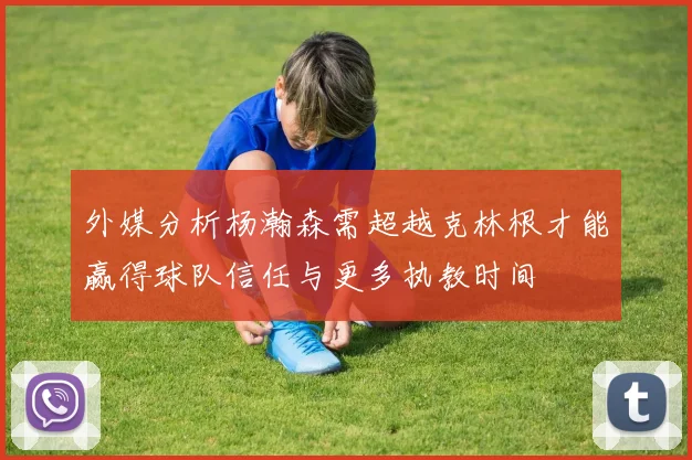 外媒分析杨瀚森需超越克林根才能赢得球队信任与更多执教时间