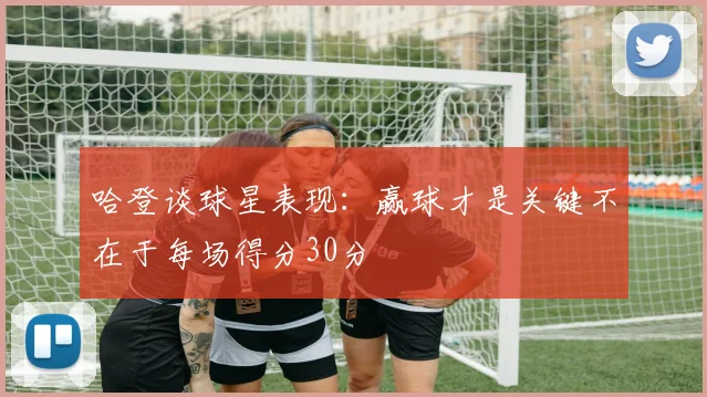 哈登谈球星表现：赢球才是关键不在于每场得分30分
