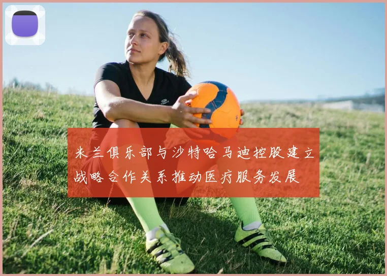 米兰俱乐部与沙特哈马迪控股建立战略合作关系推动医疗服务发展