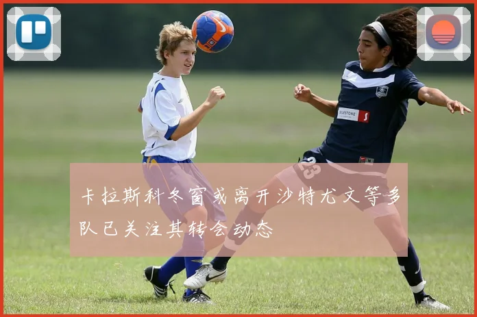 卡拉斯科冬窗或离开沙特尤文等多队已关注其转会动态