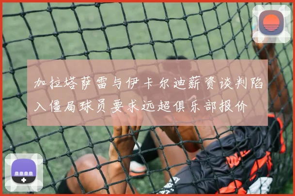 加拉塔萨雷与伊卡尔迪薪资谈判陷入僵局球员要求远超俱乐部报价
