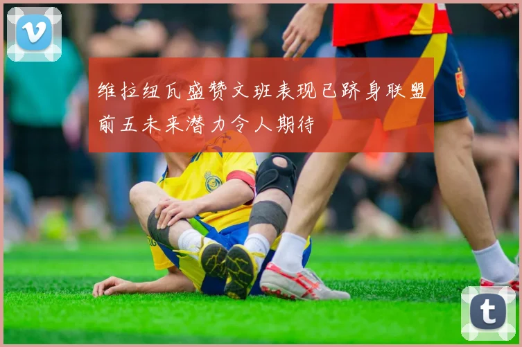 维拉纽瓦盛赞文班表现已跻身联盟前五未来潜力令人期待