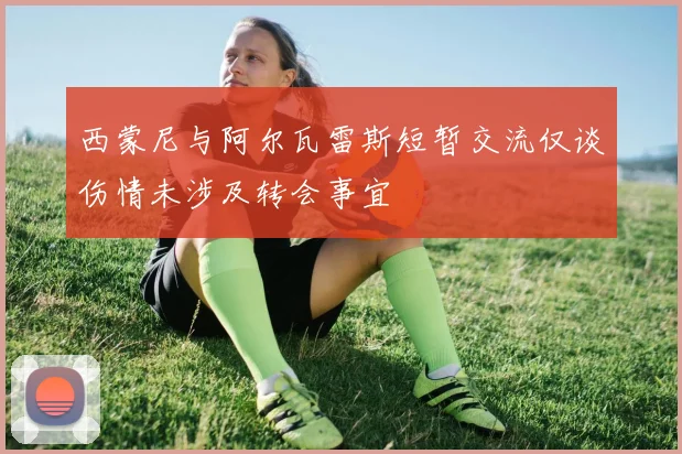 西蒙尼与阿尔瓦雷斯短暂交流仅谈伤情未涉及转会事宜