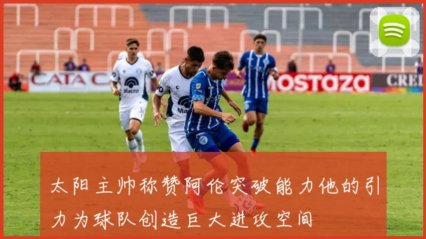 太阳主帅称赞阿伦突破能力他的引力为球队创造巨大进攻空间