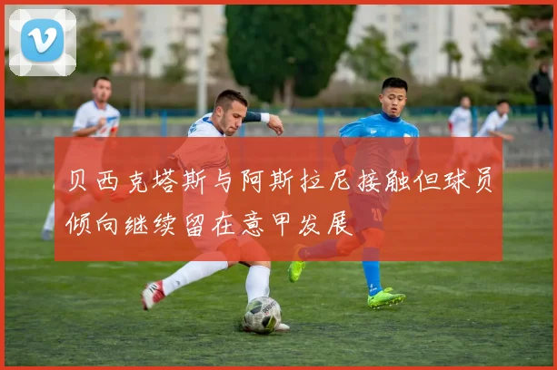 贝西克塔斯与阿斯拉尼接触但球员倾向继续留在意甲发展