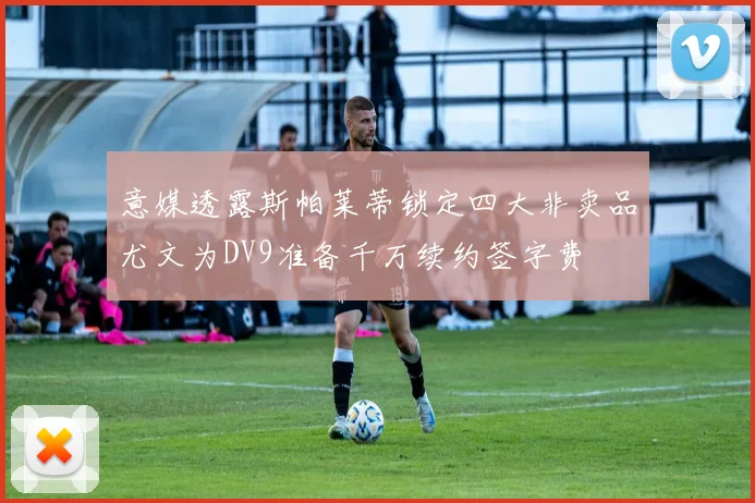 意媒透露斯帕莱蒂锁定四大非卖品尤文为DV9准备千万续约签字费