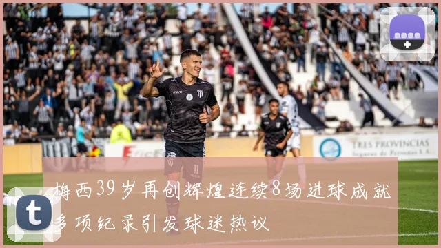 梅西39岁再创辉煌连续8场进球成就多项纪录引发球迷热议