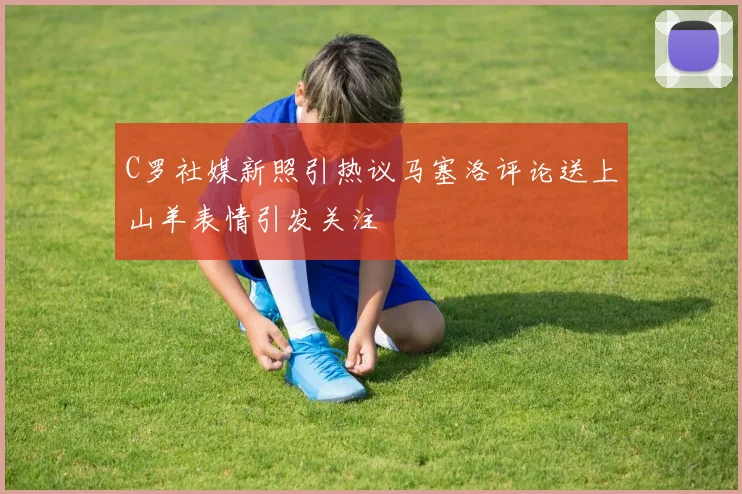 C罗社媒新照引热议马塞洛评论送上山羊表情引发关注