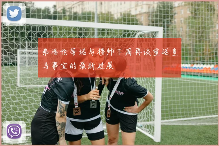 弗洛伦蒂诺与穆帅下周再谈重返皇马事宜的最新进展